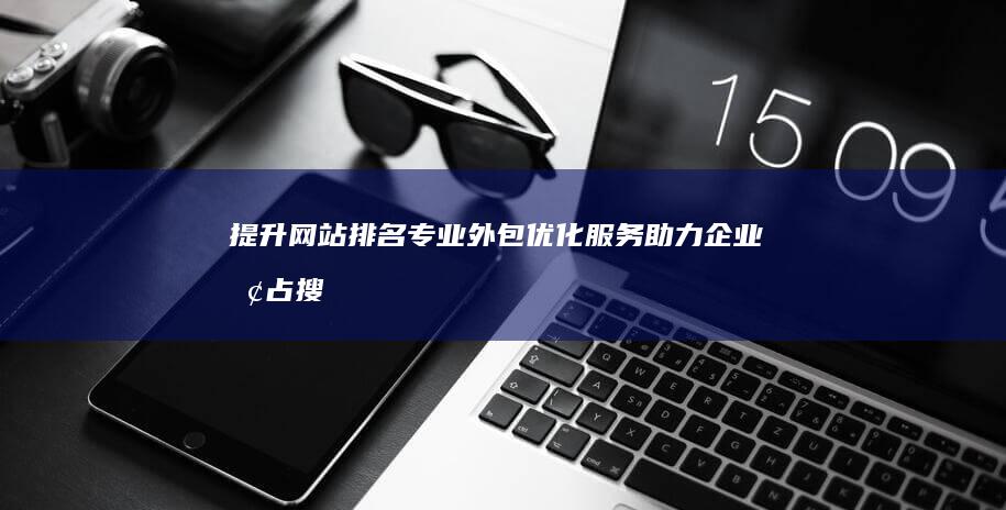 提升网站排名：专业外包优化服务助力企业抢占搜索引擎前列